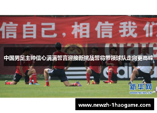 中国男足主帅信心满满誓言迎接新挑战誓将带领球队走向更高峰