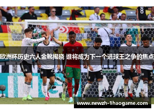 欧洲杯历史六人金靴揭晓 谁将成为下一个进球王之争的焦点