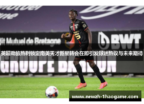 英超劲旅热刺锁定南美天才新星转会在即引发球迷热议与未来期待