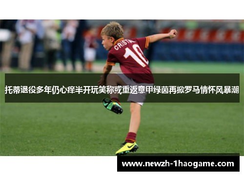 托蒂退役多年仍心痒半开玩笑称或重返意甲绿茵再掀罗马情怀风暴潮 托蒂退役多年仍心痒半开玩笑称或重返意甲绿茵再掀罗马情怀风暴潮