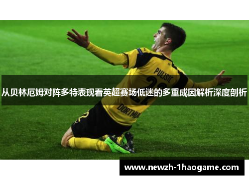 从贝林厄姆对阵多特表现看英超赛场低迷的多重成因解析深度剖析 从贝林厄姆对阵多特表现看英超赛场低迷的多重成因解析深度剖析